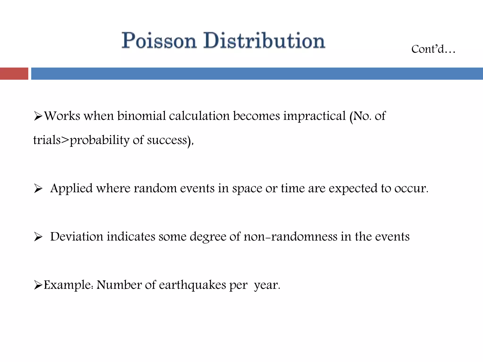 Works when binomial calculation becomes impractical (No. of
trials>probability of success),
 Applied where random events in space or time are expected to occur.
 Deviation indicates some degree of non-randomness in the events
Example: Number of earthquakes per year.
Cont’d…
 