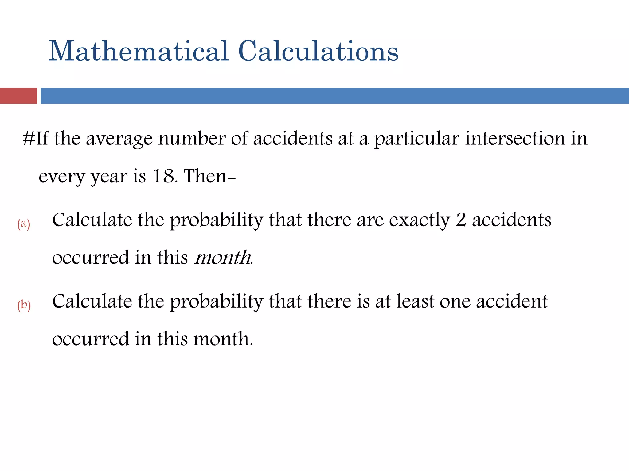 Mathematical Calculations
#If the average number of accidents at a particular intersection in
every year is 18. Then-
(a) Calculate the probability that there are exactly 2 accidents
occurred in this month.
(b) Calculate the probability that there is at least one accident
occurred in this month.
 