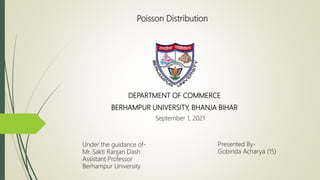 Poisson Distribution
Presented By-
Gobinda Acharya (15)
Under the guidance of-
Mr. Sakti Ranjan Dash
Assistant Professor
Berhampur University
DEPARTMENT OF COMMERCE
BERHAMPUR UNIVERSITY, BHANJA BIHAR
September 1, 2021
 