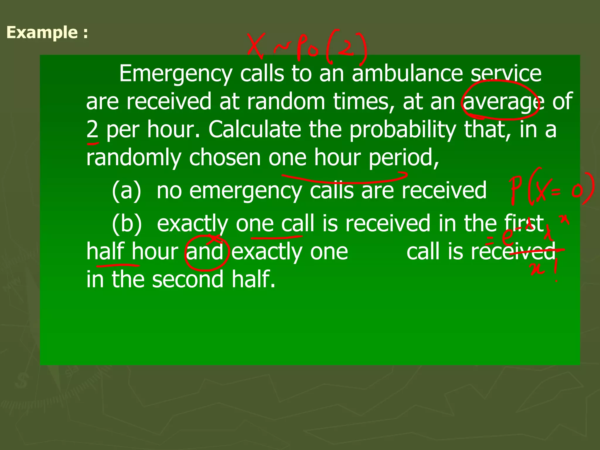Example :
Emergency calls to an ambulance service
are received at random times, at an average of
2 per hour. Calculate the probability that, in a
randomly chosen one hour period,
(a) no emergency calls are received
(b) exactly one call is received in the first
half hour and exactly one call is received
in the second half.
 