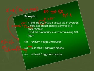 Example :
There are 500 eggs in a box. At an average,
0.06% are broken before it arrives at a
supermarket.
Find the probability in a box containing 500
eggs,
(a) exactly 3 eggs are broken
(a) less than 2 eggs are broken
(c) at least 3 eggs are broken
 