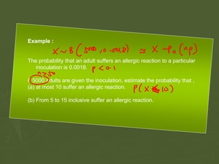 Example :
The probability that an adult suffers an allergic reaction to a particular
inoculation is 0.0018.
If 5000 adults are given the inoculation, estimate the probability that ,
(a) at most 10 suffer an allergic reaction.
(b) From 5 to 15 inclusive suffer an allergic reaction.
 