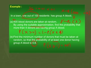 Example :
In a town, one out of 100 residents has group A blood.
(a)400 blood donors are taken at random.
By using the suitable approximation, find the probability that
more than 4 donors are having group A blood.
(b)Find the minimum number of donors that must be taken at
random, so that the probability of at least one donor having
group A blood is 0.8.
 