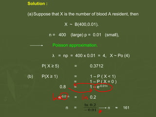 Solution :
(a)Suppose that X is the number of blood A resident, then
X ~ B(400,0.01).
n = 400 (large) p = 0.01 (small),
Poisson approximation.
λ = np = 400 x 0.01 = 4, X ~ Po (4)
P( X ≥ 5) = 0.3712
(b) P(X ≥ 1) = 1 – P ( X < 1)
= 1 – P ( X = 0 )
0.8 = 1 – e-0.01n
e-0.01n = 0.2
n = n ≈ 161
 