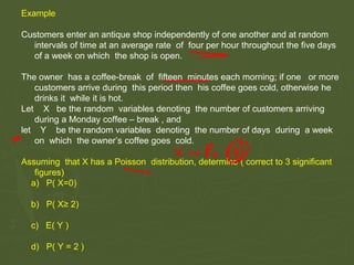 Example
Customers enter an antique shop independently of one another and at random
intervals of time at an average rate of four per hour throughout the five days
of a week on which the shop is open.
The owner has a coffee-break of fifteen minutes each morning; if one or more
customers arrive during this period then his coffee goes cold, otherwise he
drinks it while it is hot.
Let X be the random variables denoting the number of customers arriving
during a Monday coffee – break , and
let Y be the random variables denoting the number of days during a week
on which the owner’s coffee goes cold.
Assuming that X has a Poisson distribution, determine ( correct to 3 significant
figures)
a) P( X=0)
b) P( X≥ 2)
c) E( Y )
d) P( Y = 2 )
 