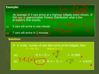 Example:
An average of 3 cars arrive at a highway tollgate every minute. If
this rate is approximately Poisson Distribution what is the
probability that exactly,
(a) 5 cars will arrive in one minute
(a) 7 cars will arrive in 5 minutes
Solution:
If X is the number of cars that arrive at the tollgate, then
X ~ Po (λ) where λ = 3.
(a) P( X = 5) = = 0.1008
(b) λ = 15, P( X = 7) = = 0.0104
 