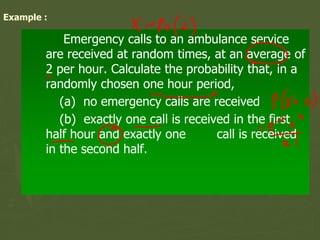Example :
Emergency calls to an ambulance service
are received at random times, at an average of
2 per hour. Calculate the probability that, in a
randomly chosen one hour period,
(a) no emergency calls are received
(b) exactly one call is received in the first
half hour and exactly one call is received
in the second half.
 