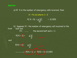 Solution:
a) If X is the number of emergency calls received, then
X ~ Po (λ) where λ = 2
P( X = 0) = e-220 = 0.1353
0!
b) Suppose Y1 : the number of emergency call received in the
first half and
Y2 : ……… the second half and λ = 1.
P(Y1 = 1) = e-111
1!
and
P(Y2 = 1)= e-111
1!
P(Y1 = 1) x P(Y2 = 1) =0.1353
 