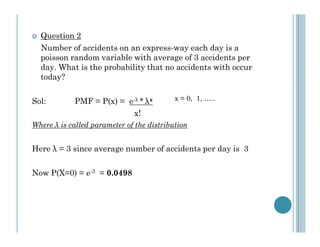 Question 2
Number of accidents on an express-way each day is a
poisson random variable with average of 3 accidents per
day. What is the probability that no accidents with occur
today?
Sol:

PMF = P(x) = e-λ * λx
x!

x = 0, 1, …..

Where λ is called parameter of the distribution

Here λ = 3 since average number of accidents per day is 3
Now P(X=0) = e-3 = 0.0498

 
