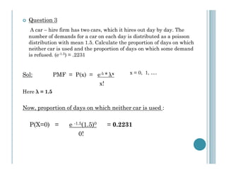 Question 3
A car – hire firm has two cars, which it hires out day by day. The
number of demands for a car on each day is distributed as a poisson
distribution with mean 1.5. Calculate the proportion of days on which
neither car is used and the proportion of days on which some demand
is refused. (e-1.5) = .2231

Sol:

PMF = P(x) = e-λ * λx

x = 0, 1, ….

x!
Here λ = 1.5

Now, proportion of days on which neither car is used :

P(X=0) =

e -1.5(1.5)0
0!

= 0.2231

 