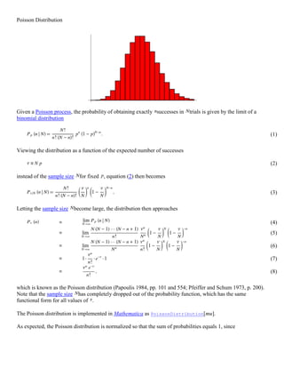 Poisson Distribution<br />Given a Poisson process, the probability of obtaining exactly successes in trials is given by the limit of a binomial distribution <br />(1) <br />Viewing the distribution as a function of the expected number of successes <br />(2) <br />instead of the sample size for fixed , equation (2) then becomes <br />(3) <br />Letting the sample size become large, the distribution then approaches <br />(4) (5) (6) (7) (8) <br />which is known as the Poisson distribution (Papoulis 1984, pp. 101 and 554; Pfeiffer and Schum 1973, p. 200). Note that the sample size has completely dropped out of the probability function, which has the same functional form for all values of . <br />The Poisson distribution is implemented in Mathematica as PoissonDistribution[mu]. <br />As expected, the Poisson distribution is normalized so that the sum of probabilities equals 1, since <br />(9) <br />The ratio of probabilities is given by <br />(10) <br />The Poisson distribution reaches a maximum when <br />(11) <br />where is the Euler-Mascheroni constant and is a harmonic number, leading to the transcendental equation <br />(12) <br />which cannot be solved exactly for . <br />The moment-generating function of the Poisson distribution is given by <br />(13) (14) (15) (16) (17) (18) <br />so <br />(19) (20) <br />(Papoulis 1984, p. 554). <br />The raw moments can also be computed directly by summation, which yields an unexpected connection with the exponential polynomial and Stirling numbers of the second kind, <br />(21) <br />known as Dobiński's formula. Therefore, <br />(22) (23) (24) <br />The central moments can then be computed as <br />(25) (26) (27) <br />so the mean, variance, skewness, and kurtosis are <br />(28) (29) (30) (31) (32) <br />The characteristic function for the Poisson distribution is <br />(33) <br />(Papoulis 1984, pp. 154 and 554), and the cumulant-generating function is <br />(34) <br />so <br />(35) <br />The mean deviation of the Poisson distribution is given by <br />(36) <br />The Poisson distribution can also be expressed in terms of <br />(37) <br />the rate of changes, so that <br />(38) <br />The moment-generating function of a Poisson distribution in two variables is given by <br />(39) <br />If the independent variables , , ..., have Poisson distributions with parameters , , ..., , then <br />(40) <br />has a Poisson distribution with parameter <br />(41) <br />This can be seen since the cumulant-generating function is <br />(42) (43) <br />A generalization of the Poisson distribution has been used by Saslaw (1989) to model the observed clustering of galaxies in the universe. The form of this distribution is given by <br />(44) <br />where is the number of galaxies in a volume , , is the average density of galaxies, and , with is the ratio of gravitational energy to the kinetic energy of peculiar motions, Letting gives <br />(45) <br />which is indeed a Poisson distribution with . Similarly, letting gives . <br />The Poisson Distribution was developed by the French mathematician Simeon Denis Poisson in 1837.<br />The Poisson random variable satisfies the following conditions:<br />On this page...<br />Mean and variance of Poisson distribution <br />The number of successes in two disjoint time intervals is independent.<br />The probability of a success during a small time interval is proportional to the entire length of the time interval.<br />Apart from disjoint time intervals, the Poisson random variable also applies to disjoint regions of space.<br />Applications<br />the number of deaths by horse kicking in the Prussian army (first application)<br />birth defects and genetic mutations<br />rare diseases (like Leukemia, but not AIDS because it is infectious and so not independent) - especially in legal cases<br />car accidents<br />traffic flow and ideal gap distance<br />number of typing errors on a page<br />hairs found in McDonald's hamburgers<br />spread of an endangered animal in Africa<br />failure of a machine in one month<br />The probability distribution of a Poisson random variable X representing the number of successes occurring in a given time interval or a specified region of space is given by the formula:<br />where<br />x = 0, 1, 2, 3...<br />e = 2.71828 (but use your calculator's e button)<br />μ = mean number of successes in the given time interval or region of space<br />Mean and Variance of Poisson Distribution<br />If μ is the average number of successes occurring in a given time interval or region in the Poisson distribution, then the mean and the variance of the Poisson distribution are both equal to μ.<br />E(X) = μ<br />and <br />V(X) = σ2 = μ<br />Note: In a Poisson distribution, only one parameter, μ is needed to determine the probability of an event. <br />EXAMPLE 1<br />A life insurance salesman sells on the average 3 life insurance policies per week. Use Poisson's law to calculate the probability that in a given week he will sell<br />(a) some policies <br />(b) 2 or more policies but less than 5 policies.<br />(c) Assuming that there are 5 working days per week, what is the probability that in a given day he will sell one policy?<br />Here, μ = 3<br />(a) quot;
Some policiesquot;
 means quot;
1 or more policiesquot;
. We can work this out by finding 1 minus the quot;
zero policiesquot;
 probability:<br />P(X > 0) = 1 − P(x0)<br />Now so <br />So <br />(b)<br />(c) Average number of policies sold per day: <br />So on a given day, <br />EXAMPLE 2<br />Twenty sheets of aluminum alloy were examined for surface flaws. The frequency of the number of sheets with a given number of flaws per sheet was as follows:<br />Number of flaws Frequency04132532445161<br />What is the probability of finding a sheet chosen at random which contains 3 or more surface flaws?<br />The total number of flaws is given by:<br />(0 × 4) + (1 × 3) + (2 × 5) + (3 × 2) + (4 × 4) + (5 × 1) + (6 × 1) = 46 <br />So the average number of flaws for the 20 sheets is given by:<br />The required probability is: <br />Histogram of Probabilities <br />We can see the predicted probabilities for each of quot;
No flawsquot;
, quot;
1 flawquot;
, quot;
2 flawsquot;
, etc on this histogram.<br />[The histogram was obtained by graphing the following function for integer values of x only. <br />Then the horizontal axis was modified appropriately.] <br />EXAMPLE 3<br />If electricity power failures occur according to a Poisson distribution with an average of 3 failures every twenty weeks, calculate the probability that there will not be more than one failure during a particular week.<br />The average number of failures per week is: <br />quot;
Not more than one failurequot;
 means we need to include the probabilities for quot;
0 failuresquot;
 plus quot;
1 failurequot;
. <br />EXAMPLE 4<br />Vehicles pass through a junction on a busy road at an average rate of 300 per hour.<br />Find the probability that none passes in a given minute.<br />What is the expected number passing in two minutes?<br />Find the probability that this expected number actually pass through in a given two-minute period.<br />The average number of cars per minute is: <br />(a) <br />(b) E(X) = 5 × 2 = 10 <br />(c) Now, with μ = 10, we have: <br />Histogram of Probabilities <br />Based on the function <br />we can plot a histogram of the probabilities for the number of cars per minute: <br />EXAMPLE 5<br />A company makes electric motors. The probability an electric motor is defective is 0.01. What is the probability that a sample of 300 electric motors will contain exactly 5 defective motors?<br />The average number of defectives in 300 motors is μ = 0.01 × 300 = 3<br />The probability of getting 5 defectives is:<br />NOTE: This problem looks similar to a binomial distribution problem, that we met in the last section.<br />If we do it using binomial, with n = 300, x = 5, p = 0.01 and q = 0.99, we get:<br />P(X = 5) = C(300,5)(0.01)5(0.99)295 = 0.10099 <br />We see that the result is very similar. We can use binomial distribution to approximate Poisson distribution (and vice-versa) under certain circumstances.<br />Histogram of Probabilities <br />