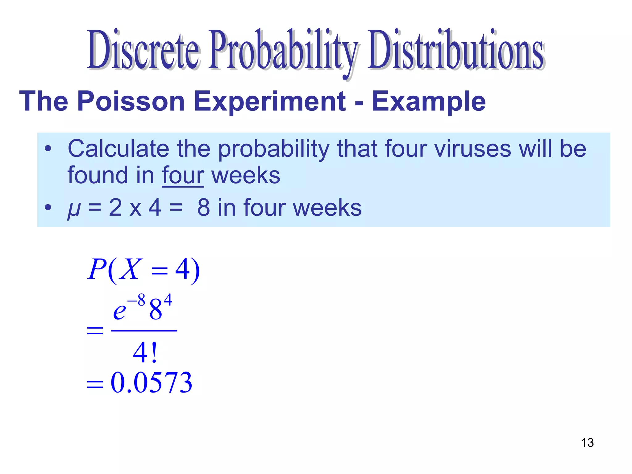 The Poisson Experiment - Example
 • Calculate the probability that four viruses will be
   found in four weeks
 • μ = 2 x 4 = 8 in four weeks

     P ( X  4)
        e 8 84
     
           4!
      0.0573
                                                     13
 