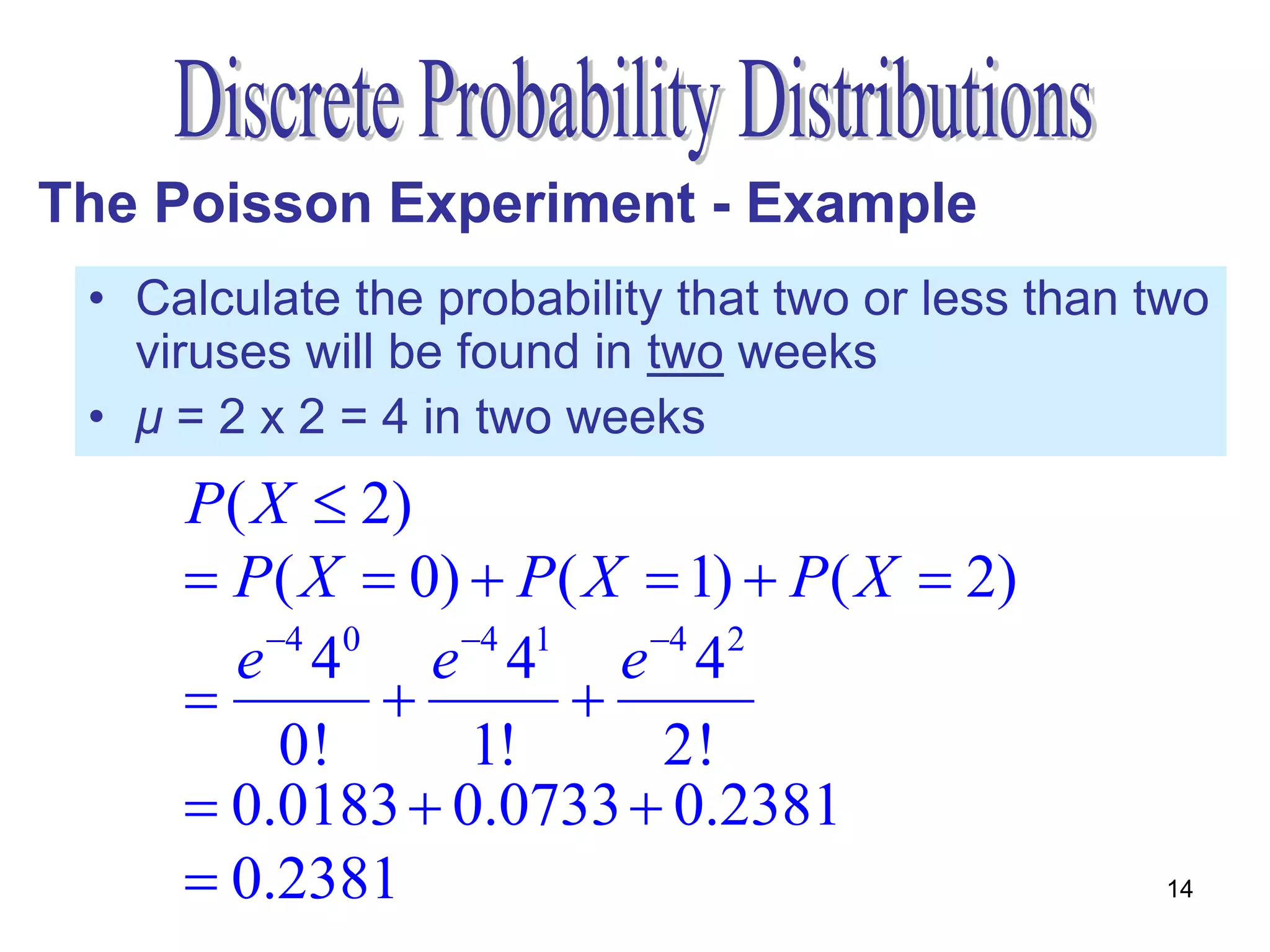 The Poisson Experiment - Example
 • Calculate the probability that two or less than two
   viruses will be found in two weeks
 • μ = 2 x 2 = 4 in two weeks
     P( X  2)
      P( X  0)  P( X  1)  P( X  2)
        4 0    4 1    4 2
       e 4 e 4 e 4
                   
         0!      1!      2!
      0.0183  0.0733  0.2381
      0.2381                                      14
 