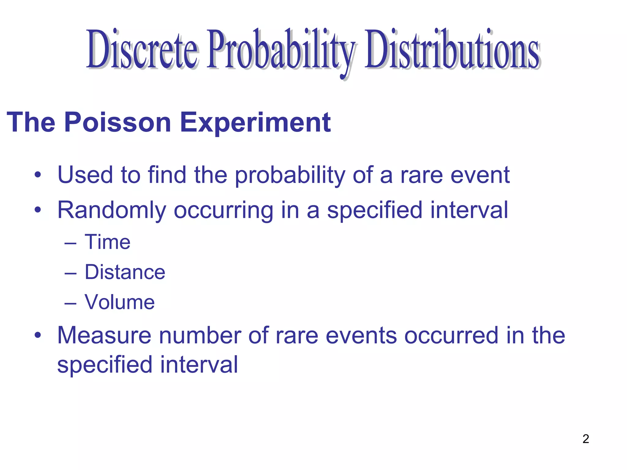 The Poisson Experiment
 • Used to find the probability of a rare event
 • Randomly occurring in a specified interval
    – Time
    – Distance
    – Volume
 • Measure number of rare events occurred in the
   specified interval

                                                   2
 