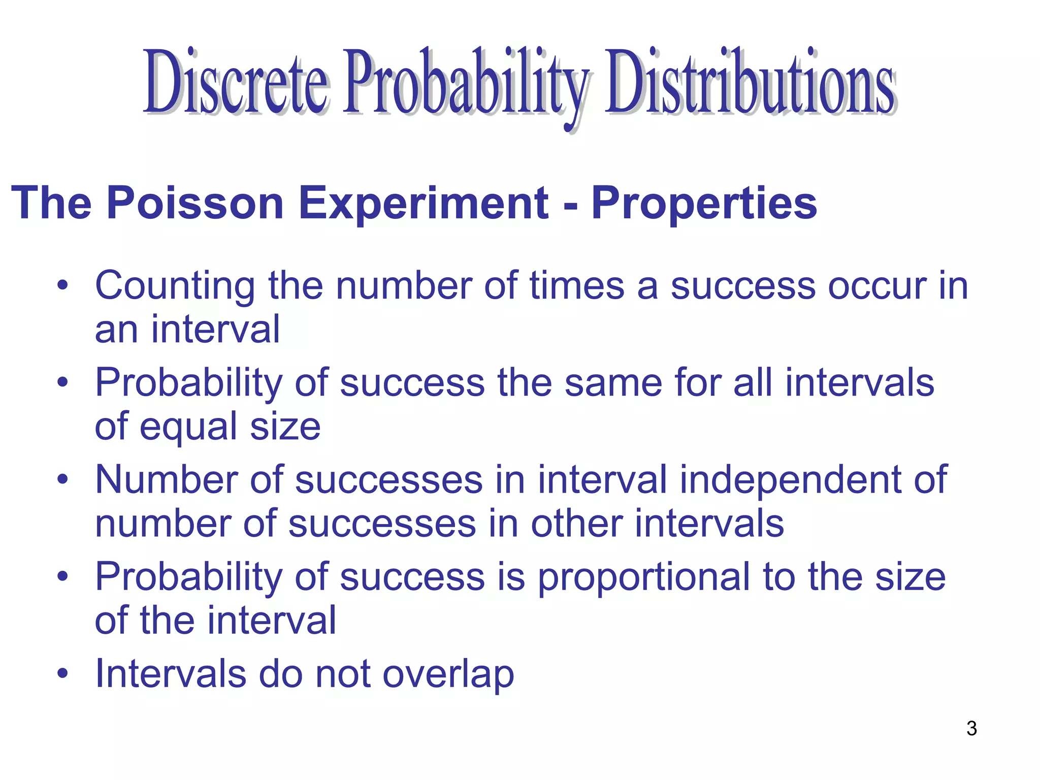 The Poisson Experiment - Properties
 • Counting the number of times a success occur in
   an interval
 • Probability of success the same for all intervals
   of equal size
 • Number of successes in interval independent of
   number of successes in other intervals
 • Probability of success is proportional to the size
   of the interval
 • Intervals do not overlap
                                                    3
 