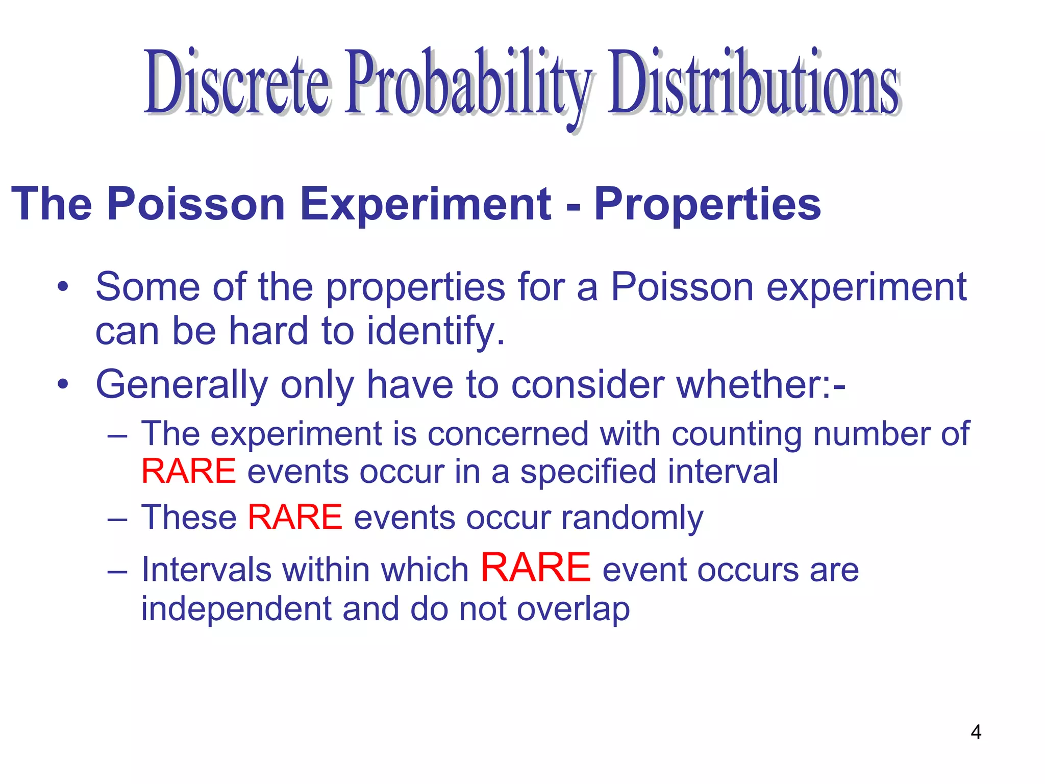 The Poisson Experiment - Properties
 • Some of the properties for a Poisson experiment
   can be hard to identify.
 • Generally only have to consider whether:-
    – The experiment is concerned with counting number of
      RARE events occur in a specified interval
    – These RARE events occur randomly
    – Intervals within which RARE event occurs are
      independent and do not overlap


                                                            4
 