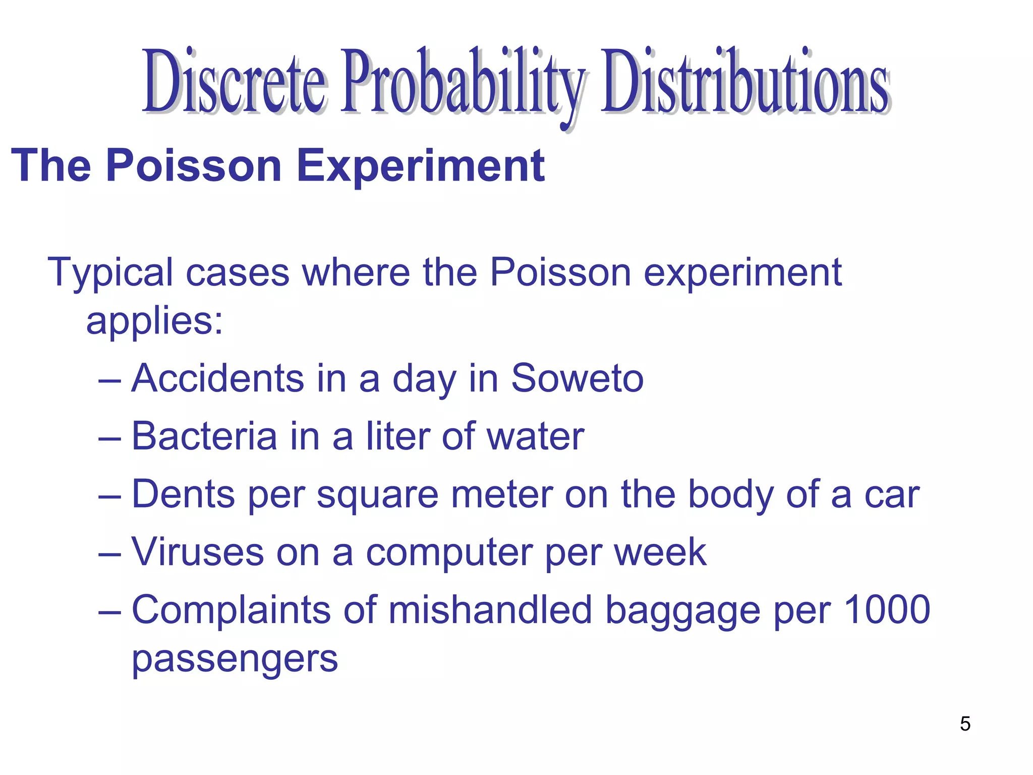 The Poisson Experiment

 Typical cases where the Poisson experiment
   applies:
    – Accidents in a day in Soweto
    – Bacteria in a liter of water
    – Dents per square meter on the body of a car
    – Viruses on a computer per week
    – Complaints of mishandled baggage per 1000
      passengers
                                                    5
 