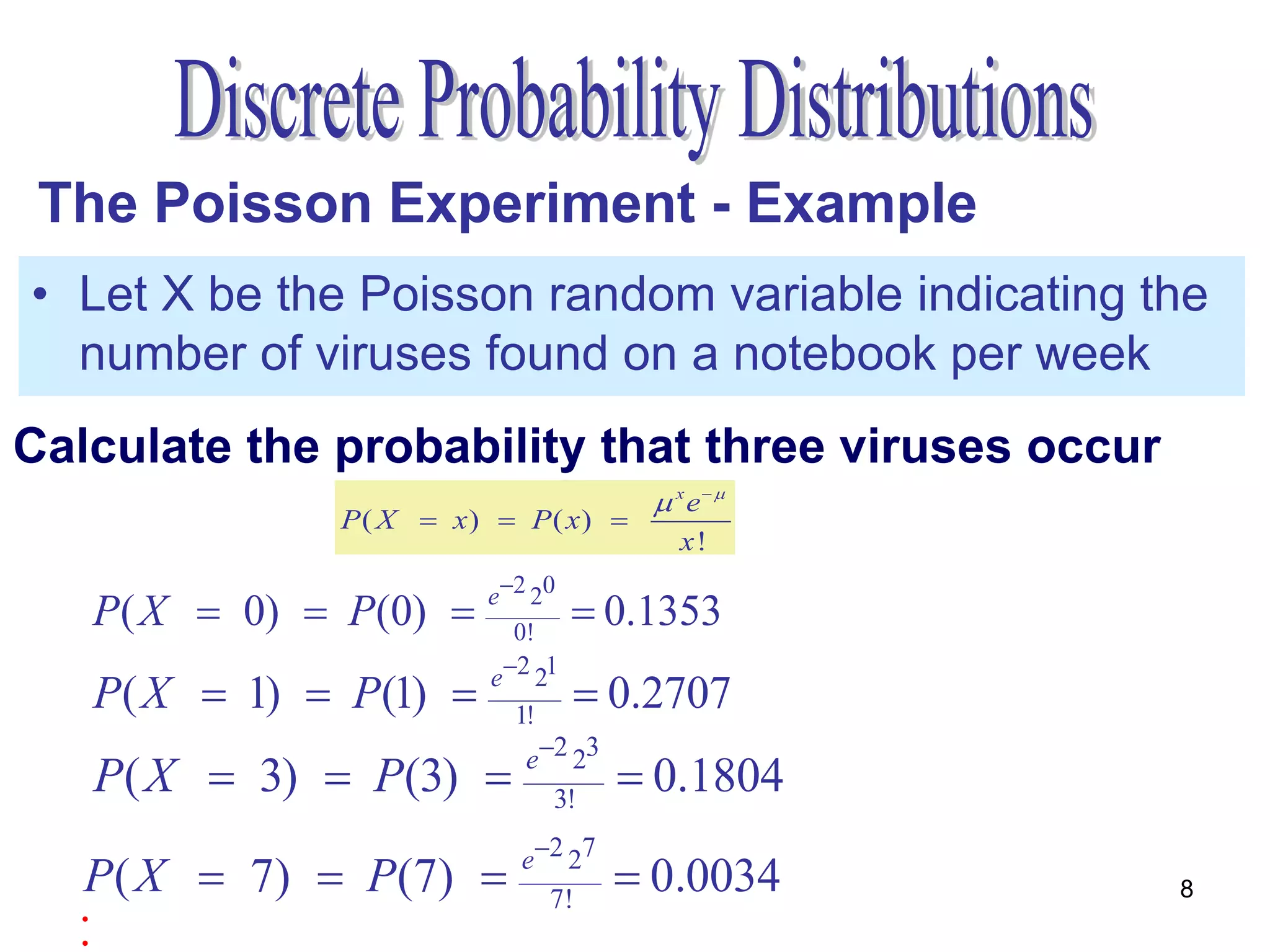 The Poisson Experiment - Example
• Let X be the Poisson random variable indicating the
  number of viruses found on a notebook per week
Calculate the probability that threeviruses occur
                               one viruses occur
                               zerovirus occur
                                      x e 
              P ( X  x)  P( x) 
                                        x!
                        e2 20
   P( X  0)  P(0)      0!
                                  0.1353
                        e2 21
   P( X  1)  P(1)      1!
                                  0.2707
                           e2 23
   P( X  3)  P(3)         3!
                                     0.1804
                          e2 27
  P( X  7)  P(7)                  0.0034        8
  .                         7!
  .
 