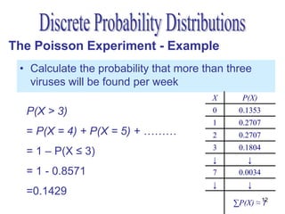 The Poisson Experiment - Example
 • Calculate the probability that more than three
   viruses will be found per week
                                        X      P(X)
  P(X > 3)                              0     0.1353
                                        1     0.2707
  = P(X = 4) + P(X = 5) + ………           2     0.2707
                                        3     0.1804
  = 1 – P(X ≤ 3)
                                        ↓        ↓
  = 1 - 0.8571                          7     0.0034
                                        ↓        ↓
  =0.1429
                                             ∑P(X) ≈ 12
                                                     1
 