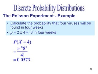 The Poisson Experiment - Example
 • Calculate the probability that four viruses will be
   found in four weeks
 • μ = 2 x 4 = 8 in four weeks

     P ( X  4)
        e 8 84
     
           4!
      0.0573
                                                     13
 