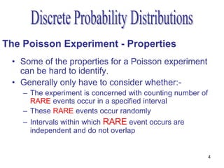 The Poisson Experiment - Properties
 • Some of the properties for a Poisson experiment
   can be hard to identify.
 • Generally only have to consider whether:-
    – The experiment is concerned with counting number of
      RARE events occur in a specified interval
    – These RARE events occur randomly
    – Intervals within which RARE event occurs are
      independent and do not overlap


                                                            4
 