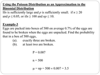 Using the Poisson Distribution as an Approximation to the
Binomial Distribution
Ifn is sufficiently large and p is sufficiently small. if n ≥ 20
and p ≤ 0.05, or ifn ≥ 100 and np ≤ 10.
Example-3
Eggs are packed into boxes of 500 on average 0.7% of the eggs are
found to be broken when the eggs are unpacked. Find the probability
that in a box of 500 eggs,
(a). exactly three are broken.
(b). at least two are broken.
P = 0.007
n = 500
 = np = 500  0.007 = 3.5
 