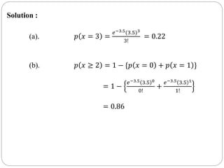 Solution :
(a). 𝑝 𝑥 = 3 =
𝑒−3.5(3.5)3
3!
= 0.22
(b). 𝑝 𝑥 ≥ 2 = 1 − {𝑝 𝑥 = 0 + 𝑝 𝑥 = 1 }
= 1 −
𝑒−3.5 3.5 0
0!
+
𝑒−3.5 3.5 1
1!
= 0.86
 