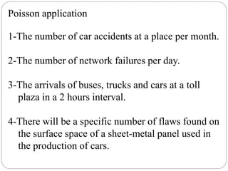 Poisson application
1-The number of car accidents at a place per month.
2-The number of network failures per day.
3-The arrivals of buses, trucks and cars at a toll
plaza in a 2 hours interval.
4-There will be a specific number of flaws found on
the surface space of a sheet-metal panel used in
the production of cars.
 