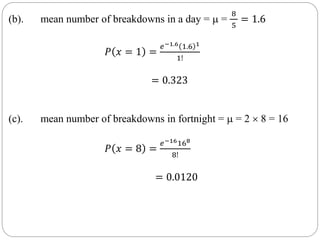 (b). mean number of breakdowns in a day =  =
8
5
= 1.6
𝑃 𝑥 = 1 =
𝑒−1.6 1.6 1
1!
= 0.323
(c). mean number of breakdowns in fortnight =  = 2  8 = 16
𝑃 𝑥 = 8 =
𝑒−16168
8!
= 0.0120
 