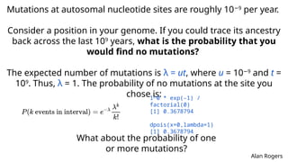 Mutations at autosomal nucleotide sites are roughly 10 9
−
per year.
Consider a position in your genome. If you could trace its ancestry
back across the last 109
years, what is the probability that you
would find no mutations?
The expected number of mutations is λ = ut, where u = 10 9
−
and t =
109
. Thus, λ = 1. The probability of no mutations at the site you
chose is:
What about the probability of one
or more mutations?
1^0 * exp(-1) /
factorial(0)
[1] 0.3678794
dpois(x=0,lambda=1)
[1] 0.3678794
Alan Rogers
 