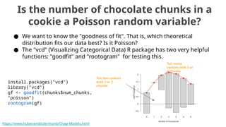 Is the number of chocolate chunks in a
cookie a Poisson random variable?
● We want to know the "goodness of fit". That is, which theoretical
distribution fits our data best? Is it Poisson?
● The "vcd" (Visualizing Categorical Data) R package has two very helpful
functions: "goodfit" and "rootogram" for testing this.
install.packages("vcd")
library("vcd")
gf <- goodfit(chunks$num_chunks,
"poisson")
rootogram(gf)
https://www.huber.embl.de/msmb/Chap-Models.html
Too few cookies
with 1 or 2
chunks
Too many
cookies with 3 or
4 chunks
 