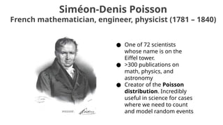 Siméon-Denis Poisson
French mathematician, engineer, physicist (1781 – 1840)
● One of 72 scientists
whose name is on the
Eiffel tower.
● >300 publications on
math, physics, and
astronomy
● Creator of the Poisson
distribution. Incredibly
useful in science for cases
where we need to count
and model random events
 