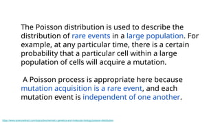 The Poisson distribution is used to describe the
distribution of rare events in a large population. For
example, at any particular time, there is a certain
probability that a particular cell within a large
population of cells will acquire a mutation.
A Poisson process is appropriate here because
mutation acquisition is a rare event, and each
mutation event is independent of one another.
https://www.sciencedirect.com/topics/biochemistry-genetics-and-molecular-biology/poisson-distribution
 