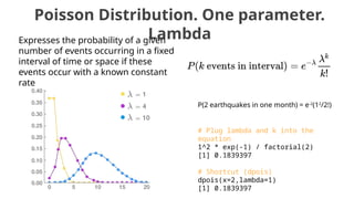 Poisson Distribution. One parameter.
Lambda
Expresses the probability of a given
number of events occurring in a fixed
interval of time or space if these
events occur with a known constant
rate
P(2 earthquakes in one month) = e-2
(12
/2!)
# Plug lambda and k into the
equation
1^2 * exp(-1) / factorial(2)
[1] 0.1839397
# Shortcut (dpois)
dpois(x=2,lambda=1)
[1] 0.1839397
 