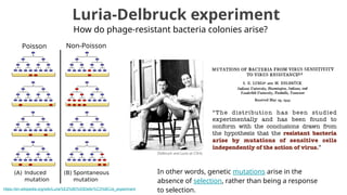 Luria-Delbruck experiment
How do phage-resistant bacteria colonies arise?
In other words, genetic mutations arise in the
absence of selection, rather than being a response
to selection.
https://en.wikipedia.org/wiki/Luria%E2%80%93Delbr%C3%BCck_experiment
Poisson Non-Poisson
 