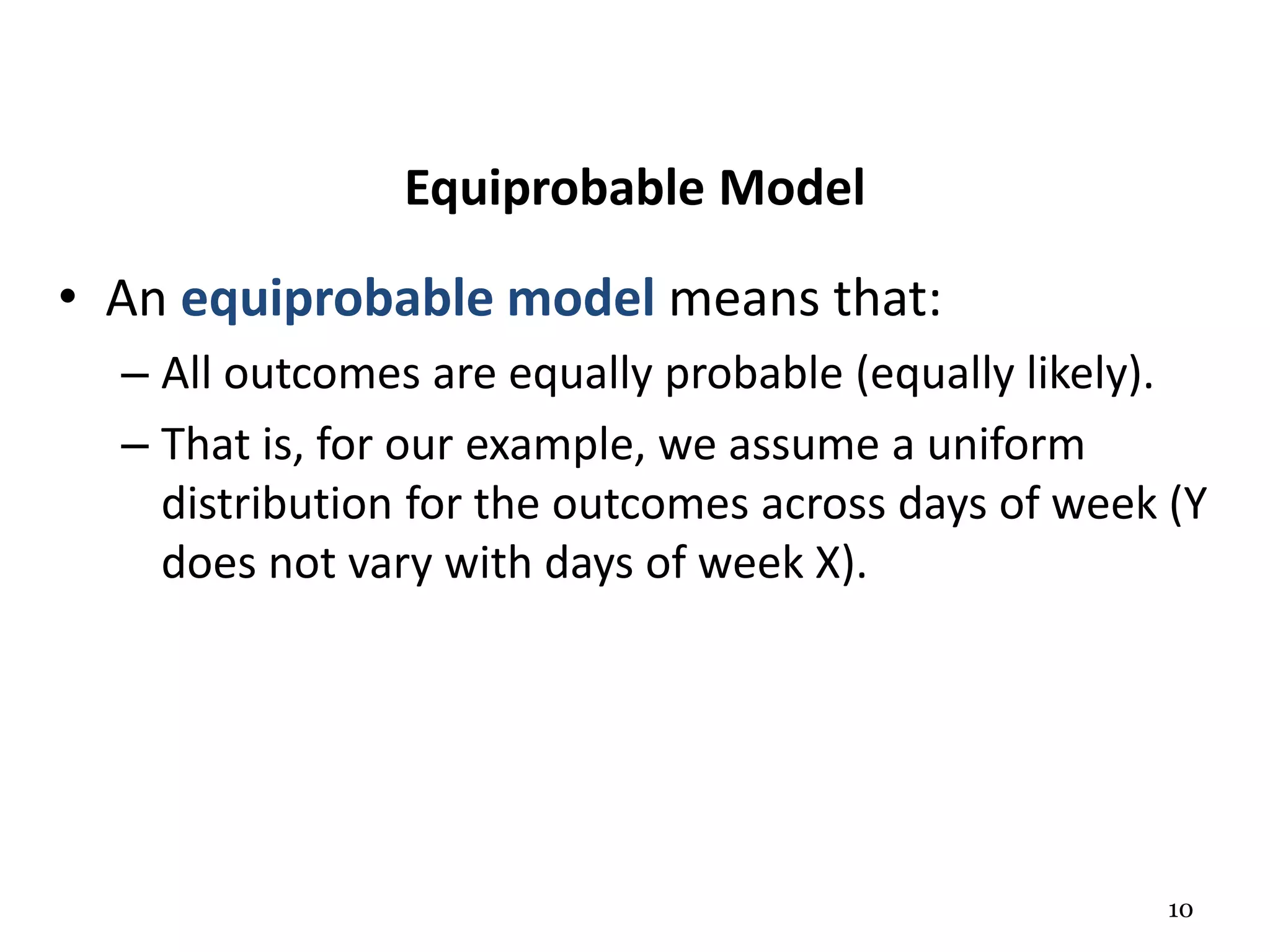 10
Equiprobable Model
• An equiprobable model means that:
– All outcomes are equally probable (equally likely).
– That is, for our example, we assume a uniform
distribution for the outcomes across days of week (Y
does not vary with days of week X).
 