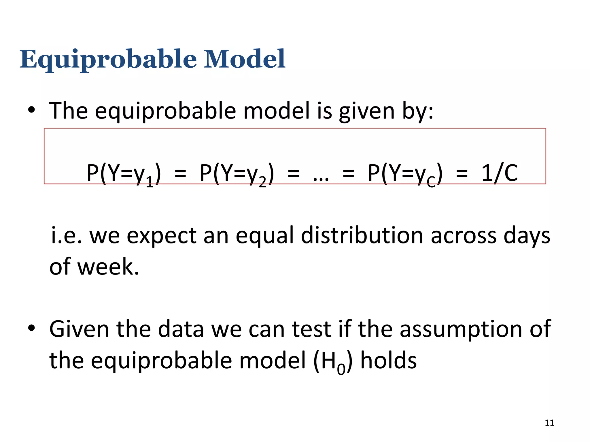 • The equiprobable model is given by:
P(Y=y1) = P(Y=y2) = … = P(Y=yC) = 1/C
i.e. we expect an equal distribution across days
of week.
• Given the data we can test if the assumption of
the equiprobable model (H0) holds
11
Equiprobable Model
 