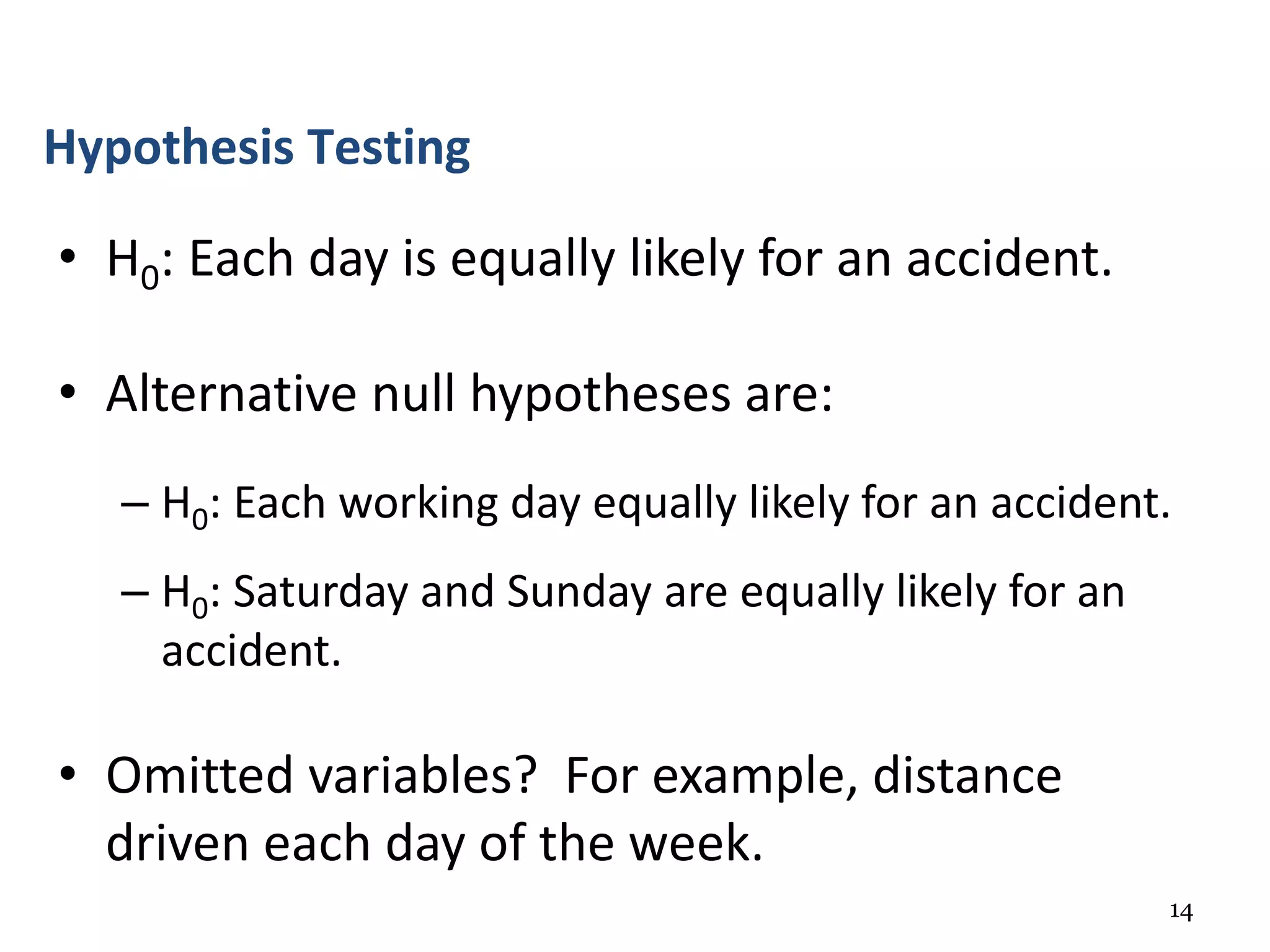 14
• H0: Each day is equally likely for an accident.
• Alternative null hypotheses are:
– H0: Each working day equally likely for an accident.
– H0: Saturday and Sunday are equally likely for an
accident.
• Omitted variables? For example, distance
driven each day of the week.
Hypothesis Testing
 