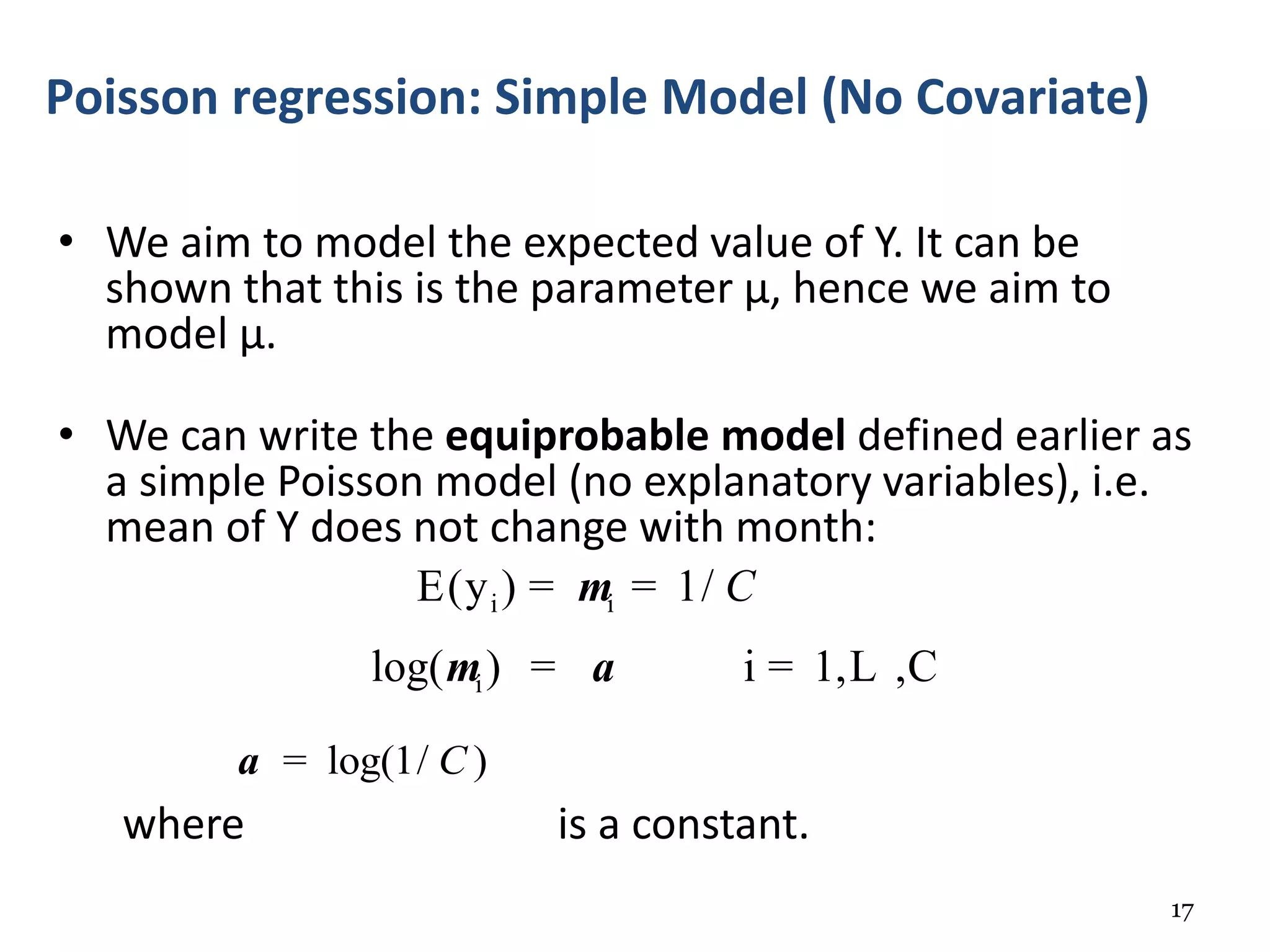 • We aim to model the expected value of Y. It can be
shown that this is the parameter μ, hence we aim to
model μ.
• We can write the equiprobable model defined earlier as
a simple Poisson model (no explanatory variables), i.e.
mean of Y does not change with month:
where is a constant.
17
Poisson regression: Simple Model (No Covariate)
i i
i
E(y ) 1/
log( ) i 1, ,C
Cm
m a
= =
= = L
log(1/ )Ca =
 