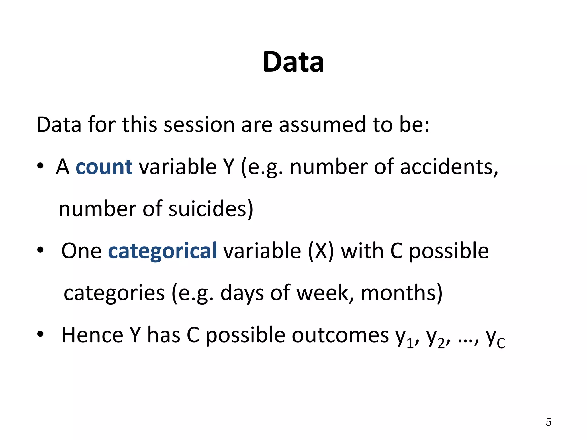 Data
Data for this session are assumed to be:
• A count variable Y (e.g. number of accidents,
number of suicides)
• One categorical variable (X) with C possible
categories (e.g. days of week, months)
• Hence Y has C possible outcomes y1, y2, …, yC
5
 