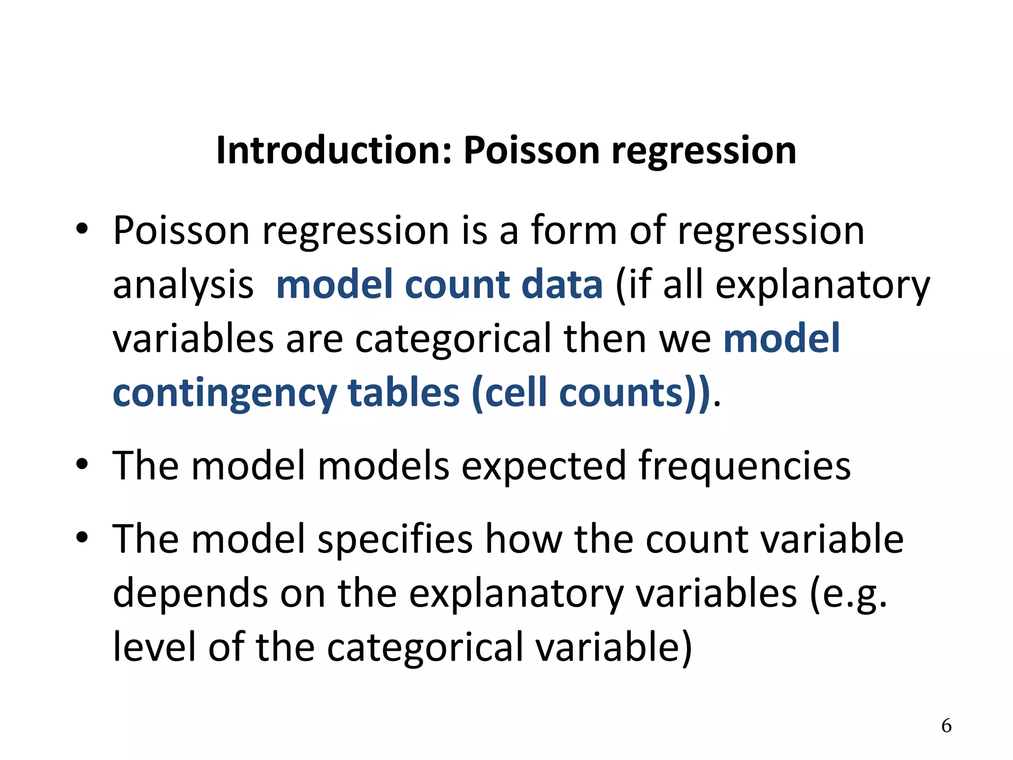 6
Introduction: Poisson regression
• Poisson regression is a form of regression
analysis model count data (if all explanatory
variables are categorical then we model
contingency tables (cell counts)).
• The model models expected frequencies
• The model specifies how the count variable
depends on the explanatory variables (e.g.
level of the categorical variable)
 
