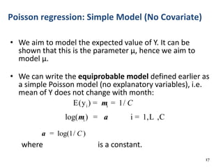 • We aim to model the expected value of Y. It can be
shown that this is the parameter μ, hence we aim to
model μ.
• We can write the equiprobable model defined earlier as
a simple Poisson model (no explanatory variables), i.e.
mean of Y does not change with month:
where is a constant.
17
Poisson regression: Simple Model (No Covariate)
i i
i
E(y ) 1/
log( ) i 1, ,C
Cm
m a
= =
= = L
log(1/ )Ca =
 