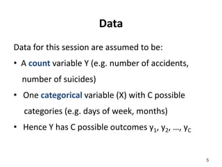 Data
Data for this session are assumed to be:
• A count variable Y (e.g. number of accidents,
number of suicides)
• One categorical variable (X) with C possible
categories (e.g. days of week, months)
• Hence Y has C possible outcomes y1, y2, …, yC
5
 