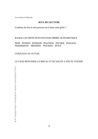 Les aventures de Mascotte
JEUX DE LECTURE
Combien de fois le mot poisson est-il dans cette grille ?
RANGE LES MOTS SUIVANTS PAR ORDRE ALPHABETIQUE
PION PITHON POISSON PELOTON PECHER PASSAGE
PERMISSION PREMIER POUSSIN PETIT
CONJUGUE AU FUTUR:
LE CHAT RENVERSE LE BOCAL ET SE SAUVE A TOUTE VITESSE
P
O
I
S
O
N
O
P
N
I
O
S
N
I
P
O
N
O
S
P
I
O
P
S
O
N
O
I
P
O
16
 