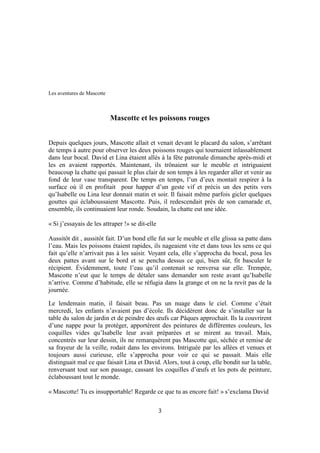 Les aventures de Mascotte
Mascotte et les poissons rouges
Depuis quelques jours, Mascotte allait et venait devant le placard du salon, s’arrêtant
de temps à autre pour observer les deux poissons rouges qui tournaient inlassablement
dans leur bocal. David et Lina étaient allés à la fête patronale dimanche après-midi et
les en avaient rapportés. Maintenant, ils trônaient sur le meuble et intriguaient
beaucoup la chatte qui passait le plus clair de son temps à les regarder aller et venir au
fond de leur vase transparent. De temps en temps, l’un d’eux montait respirer à la
surface où il en profitait pour happer d’un geste vif et précis un des petits vers
qu’Isabelle ou Lina leur donnait matin et soir. Il faisait même parfois gicler quelques
gouttes qui éclaboussaient Mascotte. Puis, il redescendait près de son camarade et,
ensemble, ils continuaient leur ronde. Soudain, la chatte eut une idée.
« Si j’essayais de les attraper !» se dit-elle
Aussitôt dit , aussitôt fait. D’un bond elle fut sur le meuble et elle glissa sa patte dans
l’eau. Mais les poissons étaient rapides, ils nageaient vite et dans tous les sens ce qui
fait qu’elle n’arrivait pas à les saisir. Voyant cela, elle s’approcha du bocal, posa les
deux pattes avant sur le bord et se pencha dessus ce qui, bien sûr, fit basculer le
récipient. Évidemment, toute l’eau qu’il contenait se renversa sur elle. Trempée,
Mascotte n’eut que le temps de détaler sans demander son reste avant qu’Isabelle
n’arrive. Comme d’habitude, elle se réfugia dans la grange et on ne la revit pas de la
journée.
Le lendemain matin, il faisait beau. Pas un nuage dans le ciel. Comme c’était
mercredi, les enfants n’avaient pas d’école. Ils décidèrent donc de s’installer sur la
table du salon de jardin et de peindre des œufs car Pâques approchait. Ils la couvrirent
d’une nappe pour la protéger, apportèrent des peintures de différentes couleurs, les
coquilles vides qu’Isabelle leur avait préparées et se mirent au travail. Mais,
concentrés sur leur dessin, ils ne remarquèrent pas Mascotte qui, séchée et remise de
sa frayeur de la veille, rodait dans les environs. Intriguée par les allées et venues et
toujours aussi curieuse, elle s’approcha pour voir ce qui se passait. Mais elle
distinguait mal ce que faisait Lina et David. Alors, tout à coup, elle bondit sur la table,
renversant tout sur son passage, cassant les coquilles d’œufs et les pots de peinture,
éclaboussant tout le monde.
« Mascotte! Tu es insupportable! Regarde ce que tu as encore fait! » s’exclama David
3
 