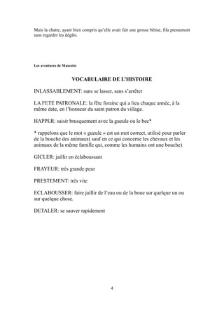 Mais la chatte, ayant bien compris qu’elle avait fait une grosse bêtise, fila prestement
sans regarder les dégâts.
Les aventures de Mascotte
VOCABULAIRE DE L’HISTOIRE
INLASSABLEMENT: sans se lasser, sans s’arrêter
LA FETE PATRONALE: la fête foraine qui a lieu chaque année, à la
même date, en l’honneur du saint patron du village.
HAPPER: saisir brusquement avec la gueule ou le bec*
* rappelons que le mot « gueule » est un mot correct, utilisé pour parler
de la bouche des animaux( sauf en ce qui concerne les chevaux et les
animaux de la même famille qui, comme les humains ont une bouche)
GICLER: jaillir en éclaboussant
FRAYEUR: très grande peur
PRESTEMENT: très vite
ECLABOUSSER: faire jaillir de l’eau ou de la boue sur quelque un ou
sur quelque chose.
DETALER: se sauver rapidement
4
 