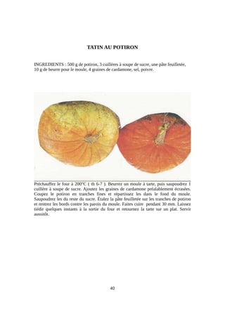 TATIN AU POTIRON
INGREDIENTS : 500 g de potiron, 3 cuillères à soupe de sucre, une pâte feuilletée,
10 g de beurre pour le moule, 4 graines de cardamone, sel, poivre.
Préchauffez le four à 200°C ( th 6-7 ). Beurrez un moule à tarte, puis saupoudrez 1
cuillère à soupe de sucre. Ajoutez les graines de cardamone préalablement écrasées.
Coupez le potiron en tranches fines et répartissez les dans le fond du moule.
Saupoudrez les du reste du sucre. Étalez la pâte feuilletée sur les tranches de potiron
et rentrez les bords contre les parois du moule. Faites cuire pendant 30 mm. Laissez
tiédir quelques instants à la sortie du four et retournez la tarte sur un plat. Servir
aussitôt.
40
 