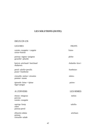 LES SOLUTIONS (SUITE)
DEUX EN UN
LEGUMES FRUITS
carotte- courgette = cargette fraise-
cerise=frairise
poireau- oignon =poignon pêche-
groseille= pêseille
haricot- artichaud= harichaud rhubarbe- kiwi=
rhubarwis
persil- salsifis=persifis framboise-
prune= framboine
citrouille- melon= citroulon mûres-
pomme= mume
épinards- laitue = épitue poires-
figue=poigue
A L'ENVERS LES RIMES
ettorac- ettegruoc melon-
poivron
carotte- courgette
uaeriop- lisrep salsifis-
céleri
poireau-persil
elliuortic-edalas artichaut-
poireau
citrouille- salade
47
 