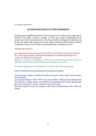 Les aventures de Mascotte
AUTOUR DES ŒUFS ET DES POISSONS
On pense que la tradition du poisson d’avril est née au 16° siècle, sous le règne du roi
Charles IX. En effet, ce dernier a décidé, en 1564, que l’année ne débuterait plus le
premier avril mais le premier janvier. On a donc décalé les échanges de cadeaux pour
la nouvelle année. Mais certains ont tout de même continué d’offrir de petits présents
le premier avril qui, avec le temps se sont transformés en cadeaux pour rire.
Pourquoi des poissons?
Les cadeaux que l’on avait coutume de s’offrir en avril étaient souvent des aliments.
Or, c’est la fin du Carême, période durant laquelle il est interdit de manger de la
viande. On offrait donc du poisson.
Déjà dans l’antiquité, les Égyptiens, les Perses, les Chinois teignaient des œufs et les
offraient à leurs proches au printemps pour symboliser le renouveau.
En Ukraine également, dès la préhistoire, on décorait des œufs au printemps.
Louis XV distribuait à ses courtisans des œufs peints ou gravés.
Alors que sous l’empire, on offrait aux dames des œufs en sucre candi ornés de rubans
ou de dentelles .
Les œufs de Fabergé ( 1846- 1920 ) sont restés célèbres. Fabergé était le bijoutier des
tsar de Russie. Chaque année, il leur offrait un œuf précieux qu’il créait spécialement
pour cette occasion. Ce sont de véritables œuvres d’art poss
Possédées aujourd’hui par des musées ou des riches collectionneurs, elles valent une
fortune.
5
 