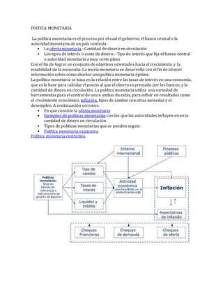 POITICA MONETARIA
La política monetaria es el proceso por el cual el gobierno, el banco central o la
autoridad monetaria de un país controla:
• La oferta monetaria.- Cantidad de dinero en circulación
• Los tipos de interés o coste de dinero.- Tipo de interés que fija el banco central
o autoridad monetaria a muy corto plazo
Con el fin de lograr un conjunto de objetivos orientados hacia el crecimiento y la
estabilidad de la economía. La teoría monetaria se desarrolló con el fin de ofrecer
información sobre cómo diseñar una política monetaria óptima.
La política monetaria se basa en la relación entre las tasas de interés en una economía,
que es la base para calcular el precio al que el dinero es prestado por los bancos, y la
cantidad de dinero en circulación. La política monetaria utiliza una variedad de
herramientas para el control de una o ambas de estas, para influir en resultados como
el crecimiento económico, inflación, tipos de cambio con otras monedas y el
desempleo. A continuación veremos:
• En que consiste la oferta monetaria
• Ejemplos de políticas monetarias con las que las autoridades influyen en en la
cantidad de dinero en circulación.
• Tipos de políticas monetarias que se pueden seguir:
• Política monetaria expansiva
Política monetaria restrictiva
 